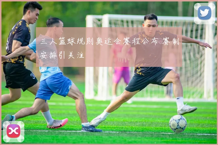 三人篮球规则奥运会赛程公布 赛制安排引关注