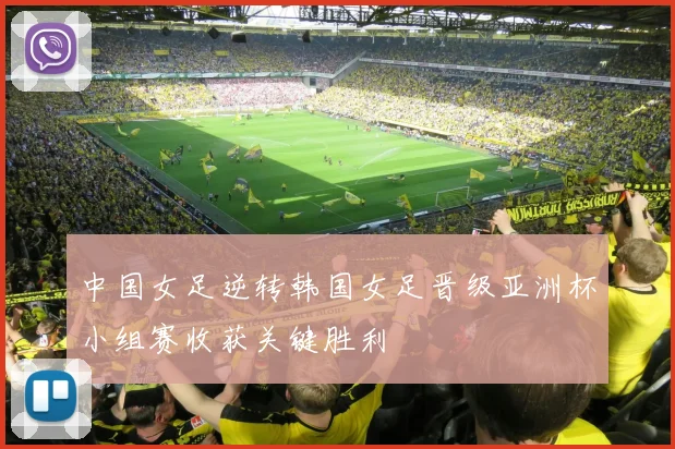 中国女足逆转韩国女足晋级亚洲杯小组赛收获关键胜利