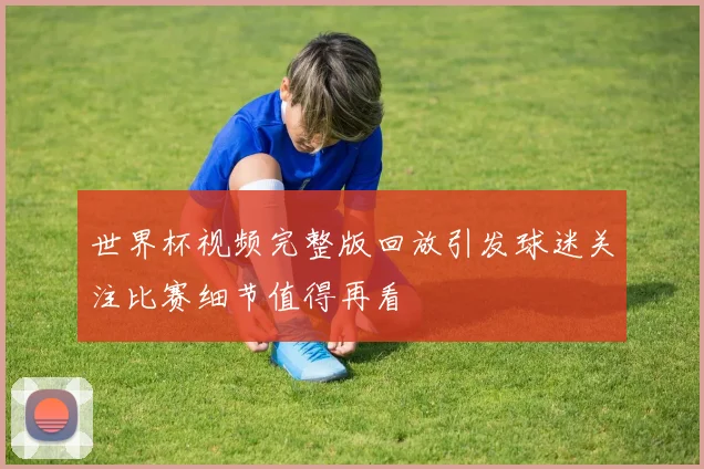 世界杯视频完整版回放引发球迷关注比赛细节值得再看