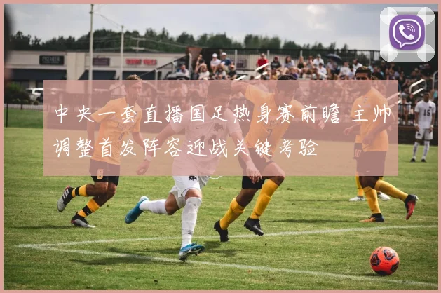 中央一套直播国足热身赛前瞻 主帅调整首发阵容迎战关键考验
