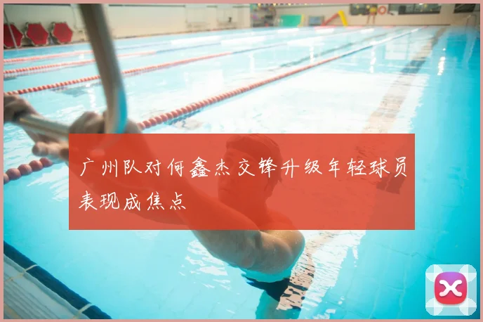 广州队对何鑫杰交锋升级年轻球员表现成焦点