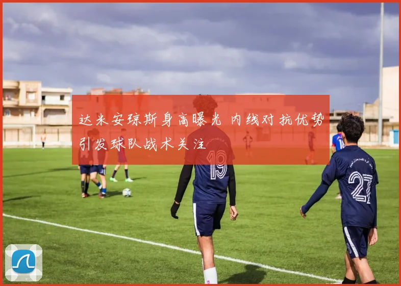 达米安琼斯身高曝光 内线对抗优势引发球队战术关注