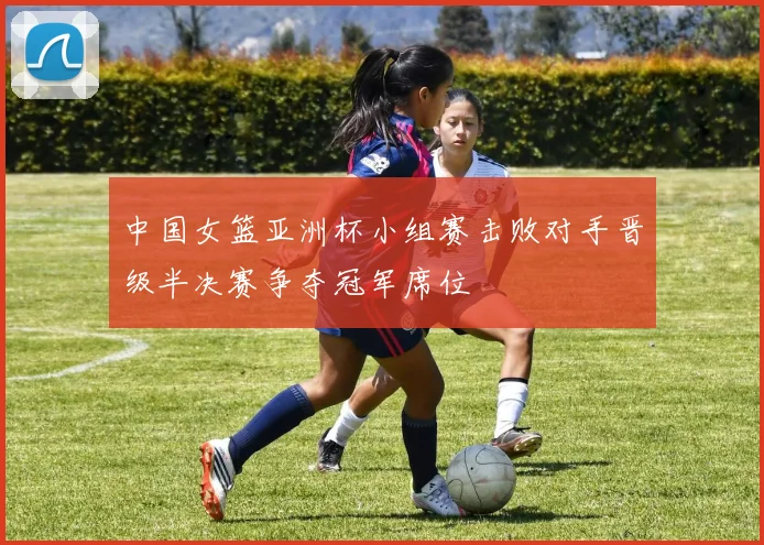 中国女篮亚洲杯小组赛击败对手晋级半决赛争夺冠军席位