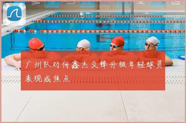 广州队对何鑫杰交锋升级年轻球员表现成焦点