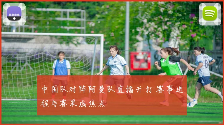 中国队对阵阿曼队直播开打 赛事进程与赛果成焦点