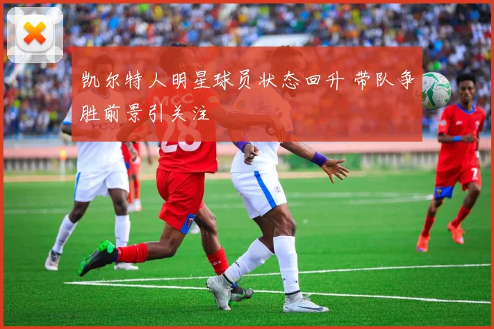 凯尔特人明星球员状态回升 带队争胜前景引关注