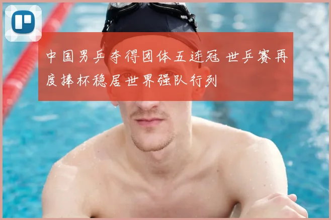 中国男乒夺得团体五连冠 世乒赛再度捧杯稳居世界强队行列
