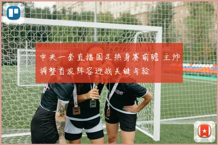 中央一套直播国足热身赛前瞻 主帅调整首发阵容迎战关键考验