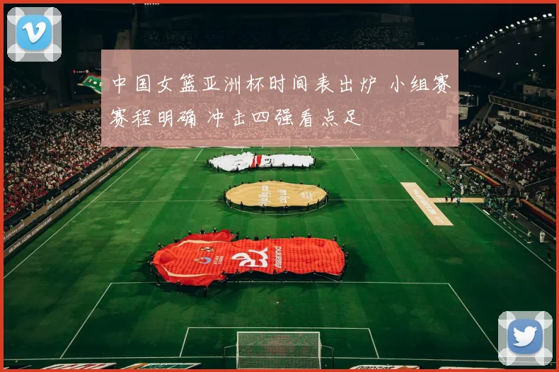 中国女篮亚洲杯时间表出炉 小组赛赛程明确 冲击四强看点足