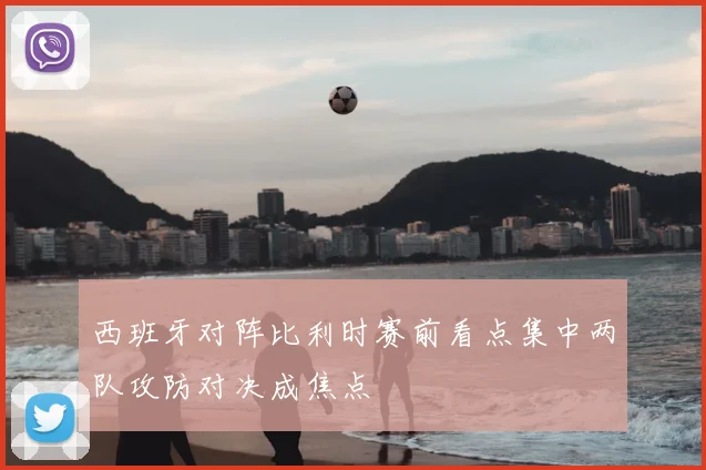 西班牙对阵比利时赛前看点集中两队攻防对决成焦点