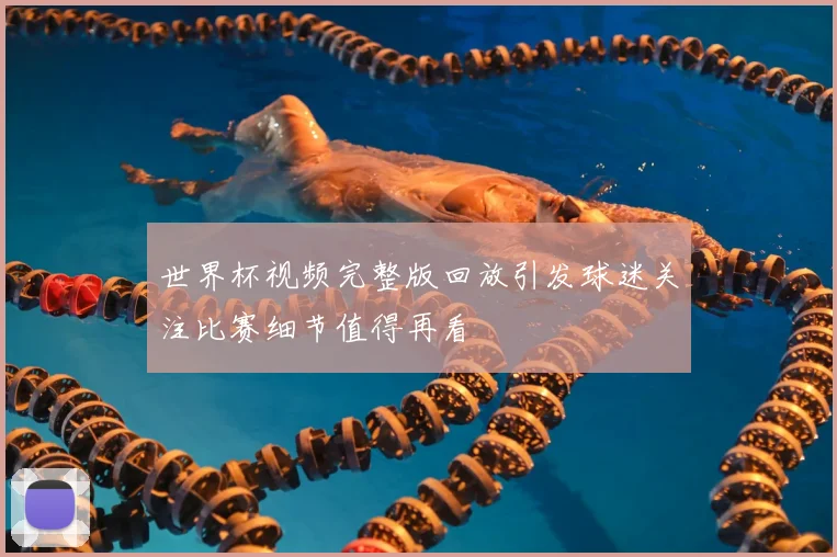 世界杯视频完整版回放引发球迷关注比赛细节值得再看