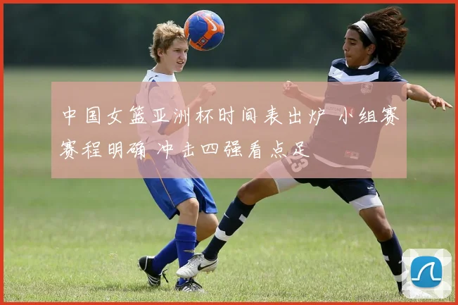 中国女篮亚洲杯时间表出炉 小组赛赛程明确 冲击四强看点足