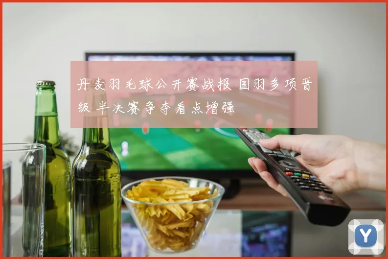 丹麦羽毛球公开赛战报 国羽多项晋级 半决赛争夺看点增强