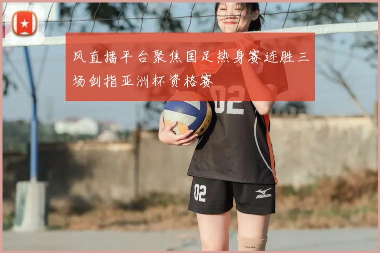 风直播平台聚焦国足热身赛连胜三场剑指亚洲杯资格赛