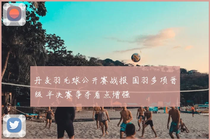 丹麦羽毛球公开赛战报 国羽多项晋级 半决赛争夺看点增强