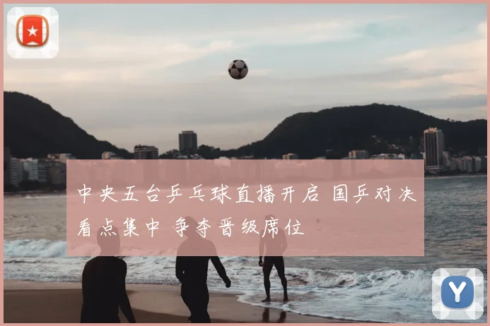 中央五台乒乓球直播开启 国乒对决看点集中 争夺晋级席位