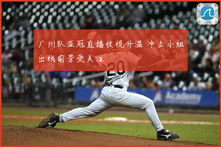 广州队亚冠直播收视升温 冲击小组出线前景受关注