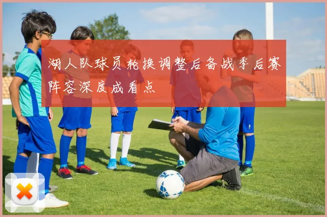 湖人队球员轮换调整后备战季后赛阵容深度成看点