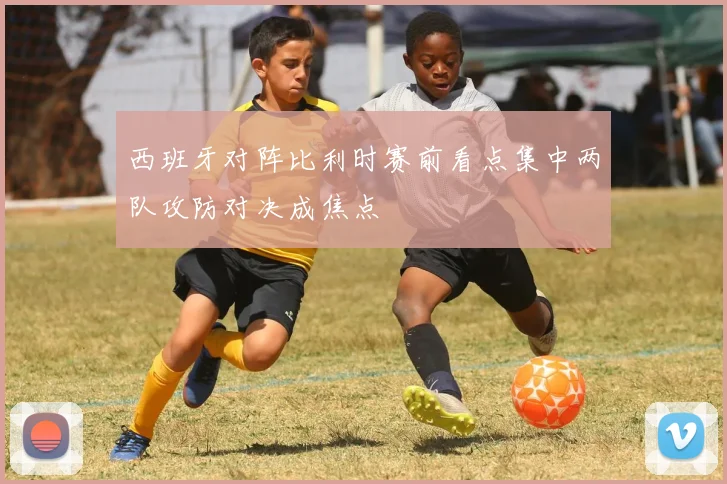 西班牙对阵比利时赛前看点集中两队攻防对决成焦点